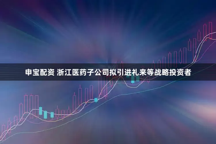申宝配资 浙江医药子公司拟引进礼来等战略投资者