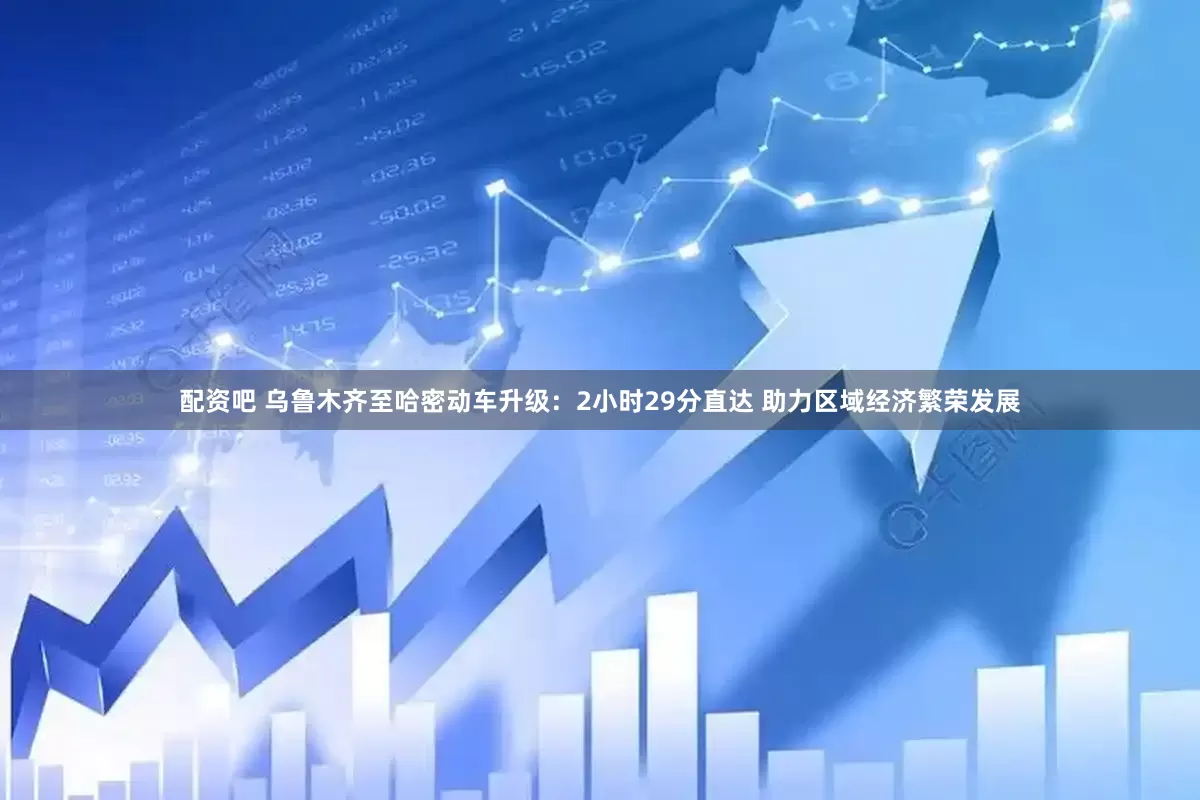 配资吧 乌鲁木齐至哈密动车升级：2小时29分直达 助力区域经济繁荣发展