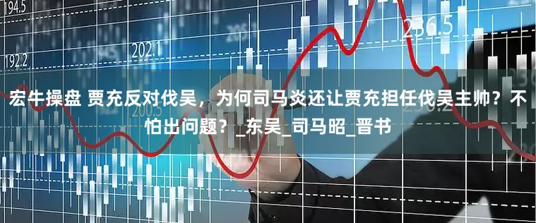 宏牛操盘 贾充反对伐吴，为何司马炎还让贾充担任伐吴主帅？不怕出问题？_东吴_司马昭_晋书