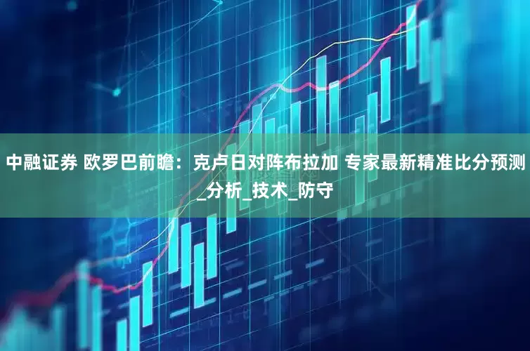 中融证券 欧罗巴前瞻：克卢日对阵布拉加 专家最新精准比分预测_分析_技术_防守