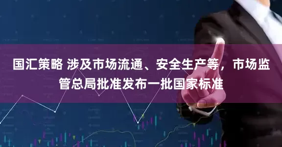 国汇策略 涉及市场流通、安全生产等，市场监管总局批准发布一批国家标准