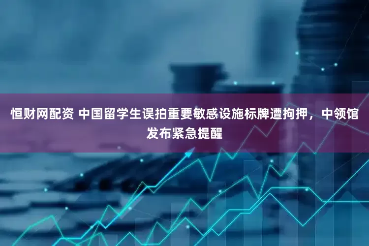 恒财网配资 中国留学生误拍重要敏感设施标牌遭拘押，中领馆发布紧急提醒
