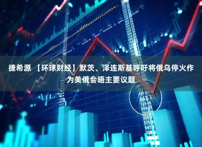 捷希源 【环球财经】默茨、泽连斯基呼吁将俄乌停火作为美俄会晤主要议题