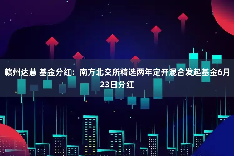 赣州达慧 基金分红：南方北交所精选两年定开混合发起基金6月23日分红