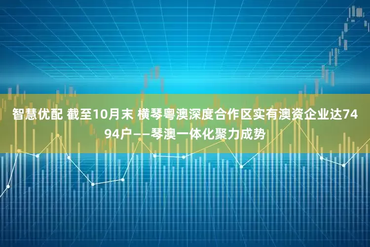 智慧优配 截至10月末 横琴粤澳深度合作区实有澳资企业达7494户——琴澳一体化聚力成势