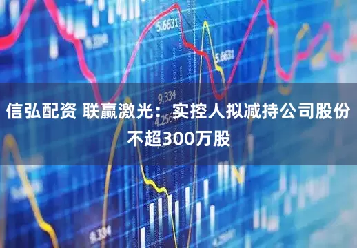 信弘配资 联赢激光：实控人拟减持公司股份不超300万股