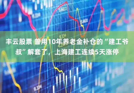 丰云股票 曾用10年养老金补仓的“建工爷叔”解套了,上海建工连续5天涨停