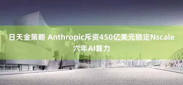 日天金策略 Anthropic斥资450亿美元锁定Nscale六年AI算力